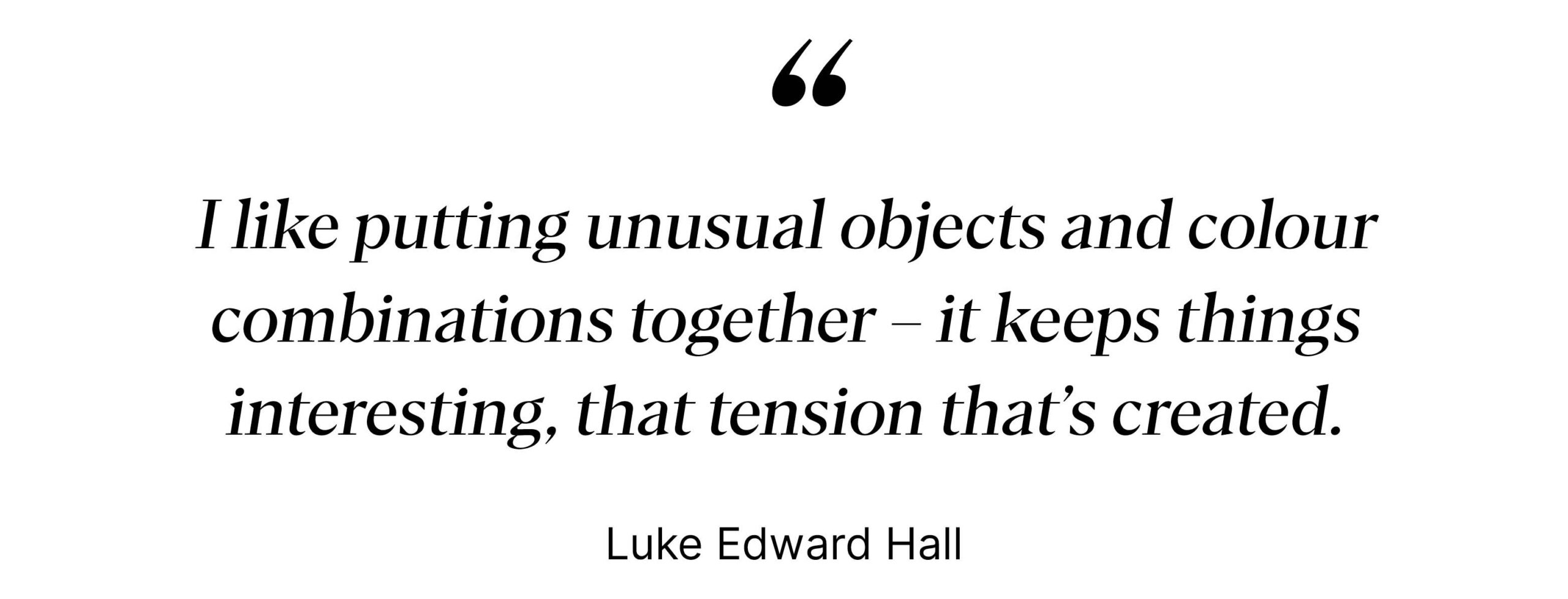 "I like putting unusual objects and colour combinations together - it creates a tension" - Luke Edward Hall