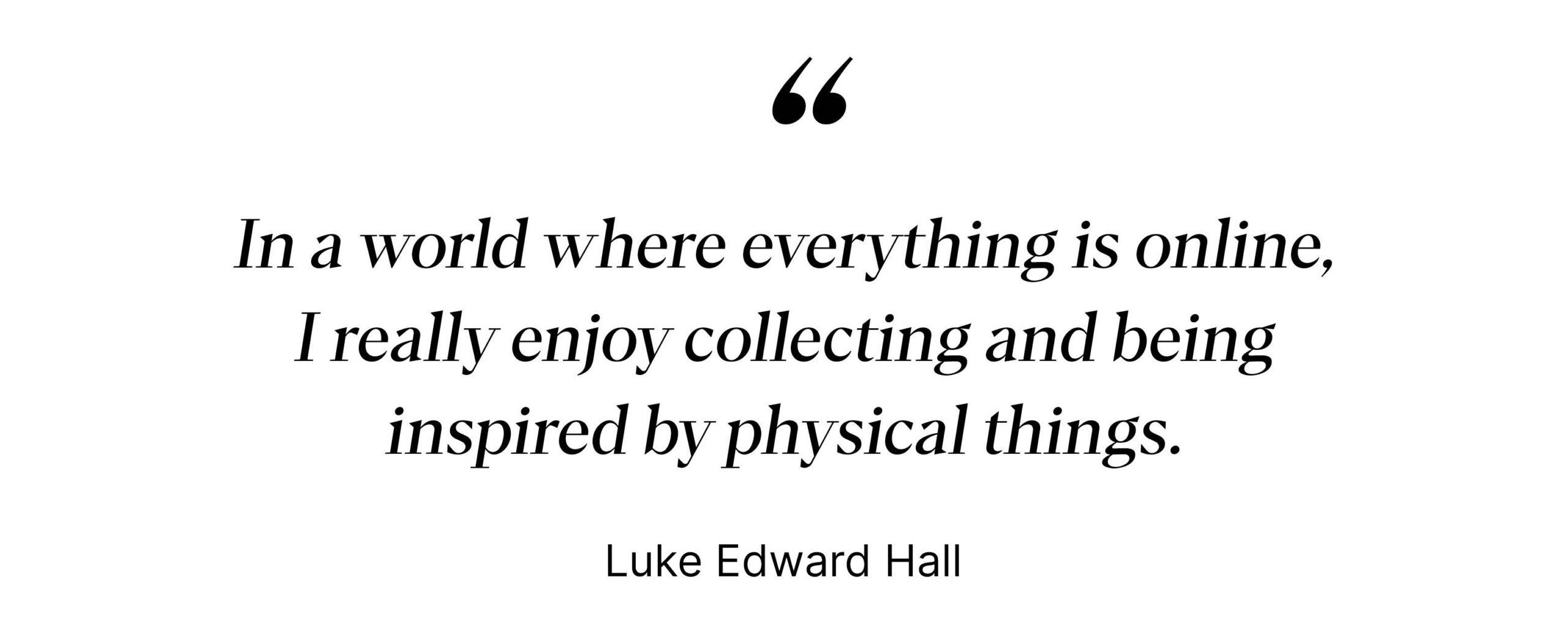 "In a world where everything is online, I really enjoy collecting and being inspired by physical things." - Luke Edward Hall
