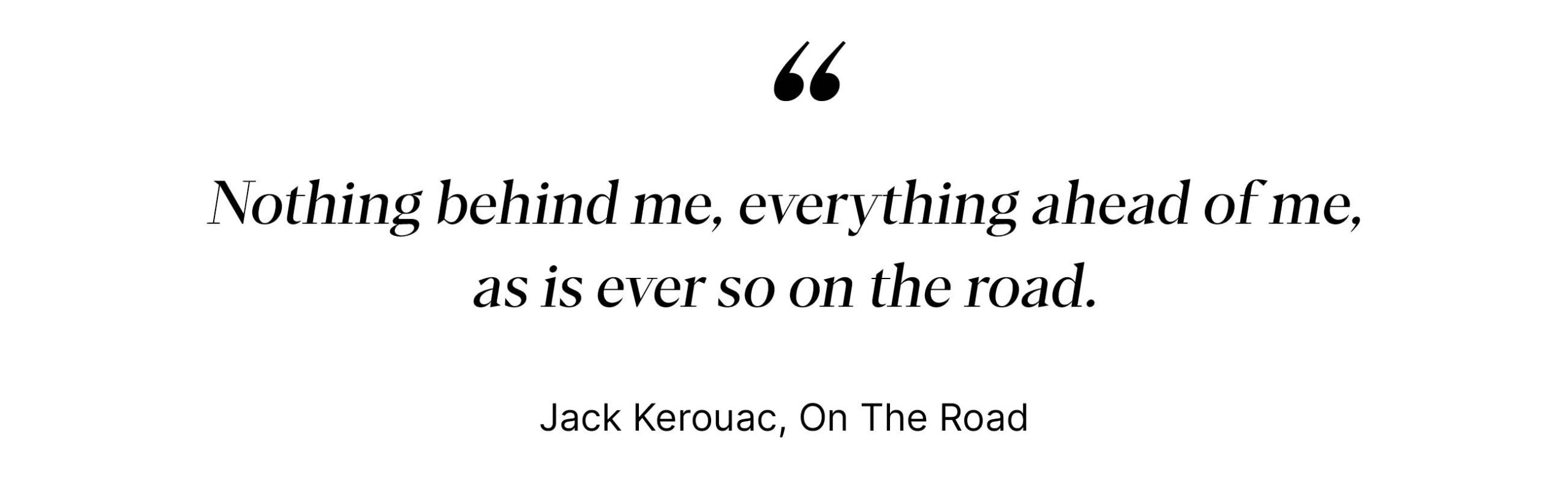 "Nothing behind me, everything ahead of me, as is ever so on the road." - Jack Kerouac