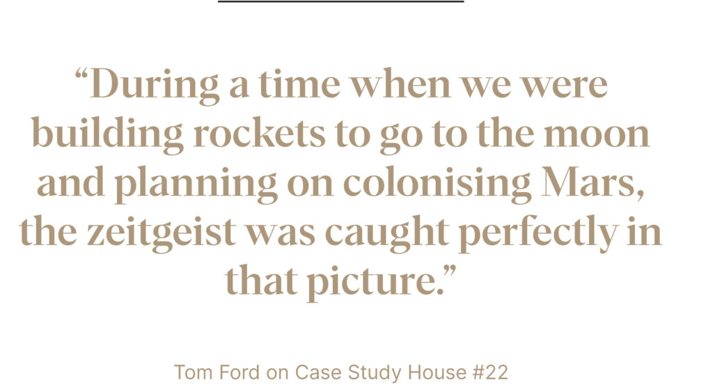 “During a time when we were building rockets to go to the moon and planning on colonising Mars, the zeitgeist was caught perfectly in that picture.”
Tom Ford on Case Study House #22 in Visual Acoustics
