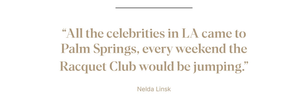 "All the celebrities in LA came to Palm Springs, every weekend the Racquet Club would be jumping." - Nelda Linsk
